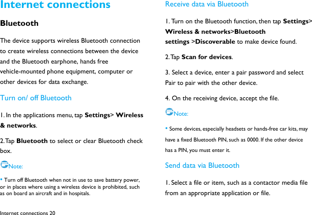  Internet connections 20 Internet connections Bluetooth The device supports wireless Bluetooth connection to create wireless connections between the device and the Bluetooth earphone, hands free vehicle-mounted phone equipment, computer or other devices for data exchange. Turn on/ off Bluetooth 1. In the applications menu, tap Settings> Wireless &amp; networks. 2. Tap  Bluetooth to select or clear Bluetooth check box. Note: &bull; Turn off Bluetooth when not in use to save battery power, or in places where using a wireless device is prohibited, such as on board an aircraft and in hospitals. Receive data via Bluetooth 1. Turn on the Bluetooth function, then tap Settings> Wireless &amp; networks>Bluetooth settings >Discoverable to make device found. 2. Tap  Scan for devices. 3. Select a device, enter a pair password and select Pair to pair with the other device.   4. On the receiving device, accept the file. Note: &bull; Some devices, especially headsets or hands-free car kits, may have a fixed Bluetooth PIN, such as 0000. If the other device has a PIN, you must enter it. Send data via Bluetooth 1. Select a file or item, such as a contactor media file from an appropriate application or file. 