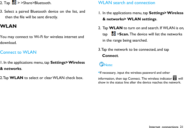  Internet connections 21 2. Tap > >Share>Bluetooth. 3. Select a paired Bluetooth device on the list, and then the file will be sent directly. WLAN You may connect to Wi-Fi for wireless internet and download. Connect to WLAN 1. In the applications menu, tap Settings> Wireless &amp; networks. 2. Tap  WLAN to select or clear WLAN check box.  WLAN search and connection 1. In the applications menu, tap Settings> Wireless &amp; networks> WLAN settings. 2. Ta p  WLAN to turn on and search. If WLAN is on, tap >Scan. The device will list the networks in the range being searched.   3. Tap the network to be connected, and tap Connect. Note: &bull;If necessary, input the wireless password and other information, then tap Connect. The wireless indicator   will show in the status line after the device reaches the network.   