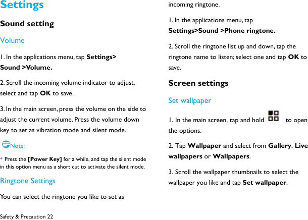  Safety &amp; Precaution 22 Settings Sound setting Volume 1. In the applications menu, tap Settings> Sound >Volume. 2. Scroll the incoming volume indicator to adjust, select and tap OK to save. 3. In the main screen, press the volume on the side to adjust the current volume. Press the volume down key to set as vibration mode and silent mode.  Note: &bull; Press the [Power Key] for a while, and tap the silent mode in this option menu as a short cut to activate the silent mode. Ringtone Settings You can select the ringtone you like to set as incoming ringtone. 1. In the applications menu, tap Settings>Sound >Phone ringtone. 2. Scroll the ringtone list up and down, tap the ringtone name to listen; select one and tap OK to save. Screen settings Set wallpaper 1. In the main screen, tap and hold   to open the options. 2. Tap Wallpaper and select from Gallery, Live wallpapers or Wallpapers.  3. Scroll the wallpaper thumbnails to select the wallpaper you like and tap Set wallpaper.  
