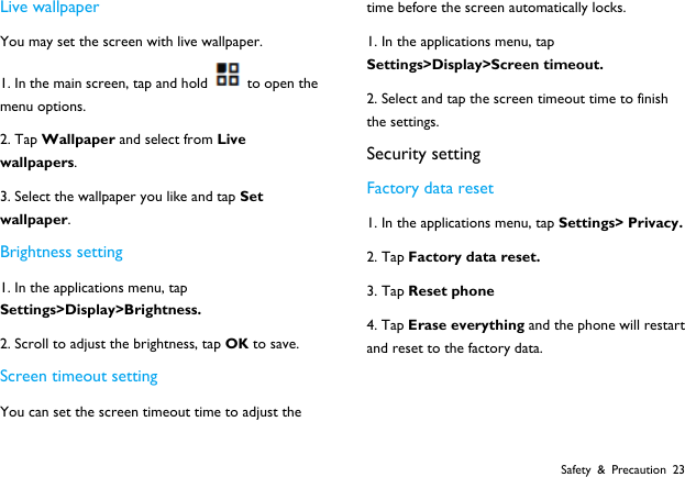  Safety &amp; Precaution 23 Live wallpaper You may set the screen with live wallpaper. 1. In the main screen, tap and hold to open the menu options. 2. Tap Wallpaper and select from Live wallpapers. 3. Select the wallpaper you like and tap Set wallpaper. Brightness setting 1. In the applications menu, tap Settings>Display>Brightness. 2. Scroll to adjust the brightness, tap OK to save. Screen timeout setting You can set the screen timeout time to adjust the time before the screen automatically locks. 1. In the applications menu, tap Settings>Display>Screen timeout. 2. Select and tap the screen timeout time to finish the settings. Security setting Factory data reset 1. In the applications menu, tap Settings> Privacy. 2. Tap Factory data reset. 3. Tap Reset phone 4. Tap Erase everything and the phone will restart and reset to the factory data.   