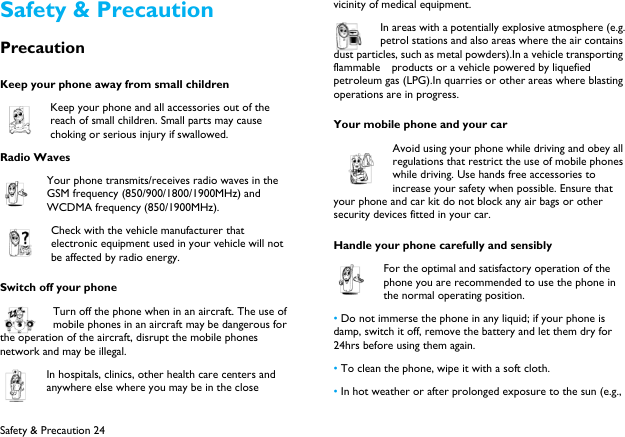  Safety &amp; Precaution 24 Safety &amp; Precaution Precaution Keep your phone away from small children Keep your phone and all accessories out of the reach of small children. Small parts may cause choking or serious injury if swallowed. Radio Waves Your phone transmits/receives radio waves in the GSM frequency (850/900/1800/1900MHz) and WCDMA frequency (850/1900MHz).   Check with the vehicle manufacturer that electronic equipment used in your vehicle will not be affected by radio energy. Switch off your phone Turn off the phone when in an aircraft. The use of mobile phones in an aircraft may be dangerous for the operation of the aircraft, disrupt the mobile phones network and may be illegal.   In hospitals, clinics, other health care centers and anywhere else where you may be in the close vicinity of medical equipment.   In areas with a potentially explosive atmosphere (e.g. petrol stations and also areas where the air contains dust particles, such as metal powders).In a vehicle transporting flammable  products or a vehicle powered by liquefied petroleum gas (LPG).In quarries or other areas where blasting operations are in progress. Your mobile phone and your car Avoid using your phone while driving and obey all regulations that restrict the use of mobile phones while driving. Use hands free accessories to increase your safety when possible. Ensure that your phone and car kit do not block any air bags or other security devices fitted in your car. Handle your phone carefully and sensibly For the optimal and satisfactory operation of the phone you are recommended to use the phone in the normal operating position.   &bull; Do not immerse the phone in any liquid; if your phone is damp, switch it off, remove the battery and let them dry for 24hrs before using them again.   &bull; To clean the phone, wipe it with a soft cloth. &bull; In hot weather or after prolonged exposure to the sun (e.g., 