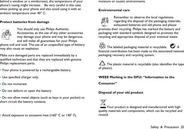  Safety &amp; Precaution 25 behind a window or a windscreen), the temperature of your phone's casing might increase.    Be very careful in this case when picking up your phone and also avoid using it with an ambient temperature over 40&deg; C. Protect batteries from damage You should only use Philips Authentic Accessories, as the use of any other accessories may damage your phone and may be dangerous, and will make all guarantees for your Philips phone null and void. The use of an unspecified type of battery may also cause an explosion. Make sure damaged parts are replaced immediately by a qualified technician and that they are replaced with genuine Philips replacement parts. &bull; Your phone is powered by a rechargeable battery.   &bull; Use specified charger only.   &bull; Do not incinerate.   &bull; Do not deform or open the battery. &bull; Do not allow metal objects (such as keys in your pocket) to short circuit the battery contacts.  &bull; Avoid exposure to excessive heat (>60&deg; C or 140&deg; F), moisture or caustic environments. Environmental care Remember to observe the local regulations regarding the disposal of the packaging materials, exhausted batteries and old phone and please promote their recycling. Philips has marked the battery and packaging with standard symbols designed to promote the recycling and appropriate disposal of your eventual waste. : The labeled packaging material is recyclable.  : A financial contribution has been made to the associated national packaging recovery and recycling system. : The plastic material is recyclable (also identifies the type of plastic). WEEE Marking in the DFU: &ldquo;Information to the Consumer&rdquo; Disposal of your old product Your product is designed and manufactured with high quality materials and components, which can be recycled and reused. 