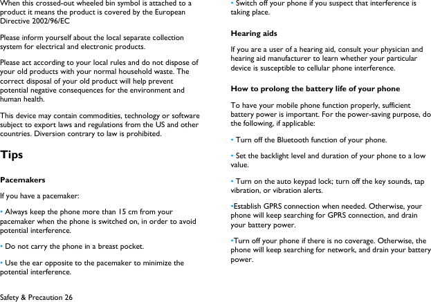  Safety &amp; Precaution 26 When this crossed-out wheeled bin symbol is attached to a product it means the product is covered by the European Directive 2002/96/EC Please inform yourself about the local separate collection system for electrical and electronic products. Please act according to your local rules and do not dispose of your old products with your normal household waste. The correct disposal of your old product will help prevent potential negative consequences for the environment and human health. This device may contain commodities, technology or software subject to export laws and regulations from the US and other countries. Diversion contrary to law is prohibited. Tips Pacemakers If you have a pacemaker: &bull; Always keep the phone more than 15 cm from your pacemaker when the phone is switched on, in order to avoid potential interference. &bull; Do not carry the phone in a breast pocket. &bull; Use the ear opposite to the pacemaker to minimize the potential interference. &bull; Switch off your phone if you suspect that interference is taking place. Hearing aids If you are a user of a hearing aid, consult your physician and hearing aid manufacturer to learn whether your particular device is susceptible to cellular phone interference. How to prolong the battery life of your phone To have your mobile phone function properly, sufficient battery power is important. For the power-saving purpose, do the following, if applicable: &bull; Turn off the Bluetooth function of your phone. &bull; Set the backlight level and duration of your phone to a low value. &bull; Turn on the auto keypad lock; turn off the key sounds, tap vibration, or vibration alerts. &bull;Establish GPRS connection when needed. Otherwise, your phone will keep searching for GPRS connection, and drain your battery power. &bull;Turn off your phone if there is no coverage. Otherwise, the phone will keep searching for network, and drain your battery power. 