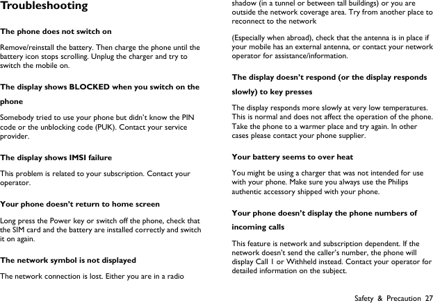  Safety &amp; Precaution 27 Troubleshooting The phone does not switch on Remove/reinstall the battery. Then charge the phone until the battery icon stops scrolling. Unplug the charger and try to switch the mobile on. The display shows BLOCKED when you switch on the phone Somebody tried to use your phone but didn&rsquo;t know the PIN code or the unblocking code (PUK). Contact your service provider. The display shows IMSI failure This problem is related to your subscription. Contact your operator. Your phone doesn&rsquo;t return to home screen Long press the Power key or switch off the phone, check that the SIM card and the battery are installed correctly and switch it on again. The network symbol is not displayed The network connection is lost. Either you are in a radio shadow (in a tunnel or between tall buildings) or you are outside the network coverage area. Try from another place to reconnect to the network (Especially when abroad), check that the antenna is in place if your mobile has an external antenna, or contact your network operator for assistance/information. The display doesn&rsquo;t respond (or the display responds slowly) to key presses The display responds more slowly at very low temperatures. This is normal and does not affect the operation of the phone. Take the phone to a warmer place and try again. In other cases please contact your phone supplier. Your battery seems to over heat You might be using a charger that was not intended for use with your phone. Make sure you always use the Philips authentic accessory shipped with your phone. Your phone doesn&rsquo;t display the phone numbers of incoming calls This feature is network and subscription dependent. If the network doesn&rsquo;t send the caller&rsquo;s number, the phone will display Call 1 or Withheld instead. Contact your operator for detailed information on the subject. 