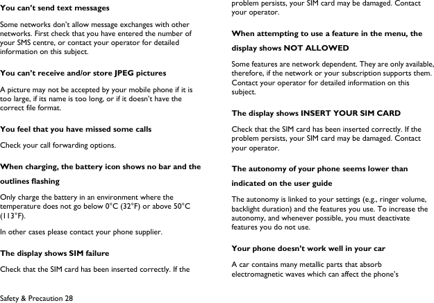  Safety &amp; Precaution 28 You can&rsquo;t send text messages Some networks don&rsquo;t allow message exchanges with other networks. First check that you have entered the number of your SMS centre, or contact your operator for detailed information on this subject. You can&rsquo;t receive and/or store JPEG pictures A picture may not be accepted by your mobile phone if it is too large, if its name is too long, or if it doesn&rsquo;t have the correct file format. You feel that you have missed some calls Check your call forwarding options. When charging, the battery icon shows no bar and the outlines flashing Only charge the battery in an environment where the temperature does not go below 0&deg;C (32&deg;F) or above 50&deg;C (113&deg;F). In other cases please contact your phone supplier. The display shows SIM failure Check that the SIM card has been inserted correctly. If the problem persists, your SIM card may be damaged. Contact your operator. When attempting to use a feature in the menu, the display shows NOT ALLOWED Some features are network dependent. They are only available, therefore, if the network or your subscription supports them. Contact your operator for detailed information on this subject. The display shows INSERT YOUR SIM CARD Check that the SIM card has been inserted correctly. If the problem persists, your SIM card may be damaged. Contact your operator. The autonomy of your phone seems lower than indicated on the user guide The autonomy is linked to your settings (e.g., ringer volume, backlight duration) and the features you use. To increase the autonomy, and whenever possible, you must deactivate features you do not use. Your phone doesn&rsquo;t work well in your car A car contains many metallic parts that absorb electromagnetic waves which can affect the phone&rsquo;s 