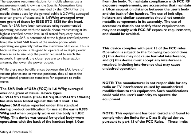  Safety &amp; Precaution 30 The exposure recommendations for mobile phones use a measurement unit known as the Specific Absorption Rate (SAR). The SAR limit recommended by the ICNIRP for the mobile phones used by the general public is 2.0W/kg averaged over ten grams of tissue and, is 1.6W/kg averaged over one gram of tissue by IEEE STD 1528 for the head. Tests for SAR have been conducted using recommended operating positions with the mobile phone transmitting at its highest certified power level in all tested frequency bands. Although the SAR is determined at the highest certified power level, the actual SAR levels of the mobile phone while operating are generally below the maximum SAR value. This is because the phone is designed to operate at multiple power levels so as to use only the power required to reach the network. In general, the closer you are to a base station antenna, the lower the power output. While there may be differences between the SAR levels of various phones and at various positions, they all meet the international protection standards for exposure to radio waves. The SAR limit of USA (FCC) is 1.6 W/kg averaged over one gram of tissue. Device types CTW337P97706EK (FCC ID: VQRCTW337P97706EK) has also been tested against this SAR limit. The highest SAR value reported under this standard during product certification for use at the ear is 0.995 W/kg and when properly worn on the body is 1.032 W/kg. This device was tested for typical body-worn operations with the back of the handset kept 1.0cm from the body. To maintain compliance with FCC RF exposure requirements, use accessories that maintain a 1.0cm separation distance between the user's body and the back of the handset. The use of belt clips, holsters and similar accessories should not contain metallic components in its assembly. The use of accessories that do not satisfy these requirements may not comply with FCC RF exposure requirements, and should be avoided.  This device complies with part 15 of the FCC rules. Operation is subject to the following two conditions: (1) this device may not cause harmful interference, and (2) this device must accept any interference received, including interference that may cause undesired operation.  NOTE: The manufacturer is not responsible for any radio or TV interference caused by unauthorized modifications to this equipment. Such modifications could void the user&rsquo;s authority to operate the equipment.  NOTE: This equipment has been tested and found to comply with the limits for a Class B digital device, pursuant to part 15 of the FCC Rules.    These limits 