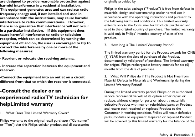  Safety &amp; Precaution 31 are designed to provide reasonable protection against harmful interference in a residential installation.   This equipment generates uses and can radiate radio frequency energy and, if not installed and used in accordance with the instructions, may cause harmful interference to radio communications.  However, there is no guarantee that interference will not occur in a particular installation.    If this equipment does cause harmful interference to radio or television reception, which can be determined by turning the equipment off and on, the user is encouraged to try to correct the interference by one or more of the following measures: - Reorient or relocate the receiving antenna. - Increase the separation between the equipment and receiver. -Connect the equipment into an outlet on a circuit different from that to which the receiver is connected. -Consult the dealer or an experienced radio/TV technician for helpLimited warranty 1.    What Does This Limited Warranty Cover? Philips warrants to the original retail purchaser (&ldquo;Consumer&rdquo; or &ldquo;You&rdquo;) that this Philips cellular product and all accessories originally provided by Philips in the sales package (&ldquo;Product&rdquo;) is free from defects in materials, design and workmanship under normal use in accordance with the operating instructions and pursuant to the following terms and conditions. This limited warranty extends only to the Consumer for Products purchased and used in the original country of purchase. The limited warranty is valid only in Philips&rsquo; intended country of sales of the product. 2.    How long is The Limited Warranty Period? The limited warranty period for the Product extends for ONE (1) YEAR from the date of purchase of the Product, documented by valid proof of purchase. The limited warranty for original Philips rechargeable battery extends for six (6) months from the date of purchase. 3.    What Will Philips do if The Product is Not Free from Material Defects in Materials and Workmanship during the Limited Warranty Period? During the limited warranty period, Philips or its authorized service representative will, at its option either repair or replace, without charge for parts or labour, a materially defective Product with new or refurbished parts or Product and return such repaired or replaced Product to the Consumer in working condition. Philips will retain defective parts, modules or equipment. Repaired or replaced Product will be covered by this limited warranty for the balance of the 