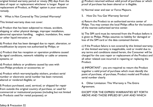  Safety &amp; Precaution 32 original limited warranty period or ninety (90) days from the date of repair or replacement whichever is longer. Repair or replacement of Product, at Philips&rsquo; option is your exclusive remedy. 4.    What is Not Covered by This Limited Warranty? This limited warranty does not cover: a) Product that has been subjected to misuse, accident, shipping or other physical damage, improper installation, abnormal operation handling,    neglect, inundation, fire, water or other liquid intrusion; or b) Product that has been damaged due to repair, alteration, or modification by anyone not authorized by Philips; or c) Product that has reception or operation problems caused by signal conditions, network reliability or cable or antenna systems; or d) Product defects or problems caused by uses with non-Philips products or accessories; or e) Product which warranty/quality stickers, product serial number or electronic serial number has been removed, altered or rendered illegible; or f) Product purchased, used, serviced, or shipped for repair from outside the original country of purchase, or used for commercial or institutional purposes (including but not limited to Products used for rental purposes); or g) Product returned without valid proof of purchase or which proof of purchase has been altered or is illegible. h) Normal wear and tear or Force Majeure. 5.    How Do You Get Warranty Service? a) Return the Product to an authorized service center of Philips. You may contact the local Philips office for the location of the nearest authorized service center. b) The SIM card must be removed from the Product before it is given to Philips. Philips assumes no liability for damaged or loss of the SIM card or the data contained therein. c) If the Product failure is not covered by this limited warranty, or this limited warranty is inapplicable, void or invalid due to any terms and conditions stated herein, the Consumer will be charged for the cost repair or replacement of the Product and all other related cost incurred in repairing or replacing the Product. d) IMPORTANT - you are required to return the Product together a valid proof of purchase which must identify the point of purchase, of purchase, Product model and Product serial number clearly. 6.    Other Limitation: This Warranty is The Entire Agreement. EXCEPT FOR THE EXPRESS WARRANTIES SET FORTH ABOVE AND THOSE IMPLIED BY LAW AND WHICH 