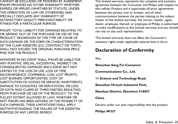  Safety &amp; Precaution 33 CANNOT BE EXCLUDED OR MODIFIED BY AGREEMENT, PHILIPS PROVIDES NO OTHER WARRANTY WHETHER EXPRESS OR IMPLIED (WHETHER BY STATUTE, UNDER THE OPERATION OF LAW OR OTHERWISE) AND SPECIALLY DISCLAIMS ANY WARRANTY OF SATISFACTORY QUALITY MERCHANTABILITY OR FITNESS FOR A PARTICULAR PURPOSE. PHILIPS&rsquo; TOTAL LIABILITY FOR DAMAGES RELATING TO OR ARISING OUT OF THE PURCHASE OR USE OF THE PRODUCT, REGARDLESS OF THE TYPE OR CAUSE OF SUCH DAMAGE OR THE FORM OR CHARACTERISATION OF THE CLAIM ASSERTED (E.G. CONTRACT OR TOPIT), SHALL NOT EXCEED THE ORIGINAL PURCHASE PRICE PAID FOR THE PRODUCT. HOWEVER IN NO EVENT SHALL PHILIPS BE LIABLE FOR ANY PUNITIVE, SPECIAL, INCIDENTAL, INDIRECT OR CONSEQUENTIAL DAMAGES (INCLUDING BUT NOT LIMITED TO THE LOSS OF USE, LOSS OF TIME, INCONVENIENCE, COMMERIAL LOSS, LOST PROFITS, LOST BUSINESS OPPORTUNITIES, COST OF SUBSTITUTION OF GOODS OR SERVICES, INVESTMENTS, DAMAGE TO GOODWILL OR REPUTATION, OR LOSS OF DATA AND CLAIMS BY THIRD PARTIES) RESULTING FROM PURCHASE OR USE OF THE PRODUCT, TO THE FULLEST EXTENT ALLOWED BY LAW, WHETHER OR NOT PHILIPS HAS BEEN ADVISED OF THE POSSIBILTY OF SUCH DAMAGES. THESE LIMITATIONS SHALL APPLY NOTWITHSTANDING THE FAILURE OF THE ESSENTIAL PURPOSE OF ANY LIMITED REMEDY. This limited warranty represents the complete and exclusive agreement between the Consumer and Philips with respect to this cellular Product and it supersedes all prior agreements between the parties, oral or written, and all other communications between the parties relating to the subject matter of this limited warranty. No carrier, retailer, agent, dealer, employee, thereof, or employee of Philips is authorized to make modifications to this limited warranty and you should not rely on any such representation.   This limited warranty does not affect the Consumer&rsquo;s statutory rights under applicable national laws in force. Declaration of Conformity   We,  Shenzhen Sang Fei Consumer   Communications Co., Ltd.   11 Science and Technology Road,   Shenzhen Hi-tech Industrial Park,   Nanshan District, Shenzhen 518057 China Declare under our sole responsibility that the product Philips W337 