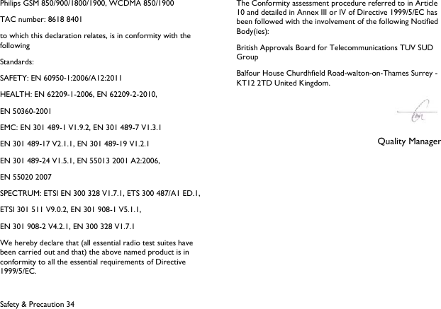  Safety &amp; Precaution 34 Philips GSM 850/900/1800/1900, WCDMA 850/1900 TAC number: 8618 8401 to which this declaration relates, is in conformity with the following Standards: SAFETY: EN 60950-1:2006/A12:2011 HEALTH: EN 62209-1-2006, EN 62209-2-2010,   EN 50360-2001 EMC: EN 301 489-1 V1.9.2, EN 301 489-7 V1.3.1 EN 301 489-17 V2.1.1, EN 301 489-19 V1.2.1 EN 301 489-24 V1.5.1, EN 55013 2001 A2:2006, EN 55020 2007 SPECTRUM: ETSI EN 300 328 V1.7.1, ETS 300 487/A1 ED.1, ETSI 301 511 V9.0.2, EN 301 908-1 V5.1.1, EN 301 908-2 V4.2.1, EN 300 328 V1.7.1 We hereby declare that (all essential radio test suites have been carried out and that) the above named product is in conformity to all the essential requirements of Directive 1999/5/EC. The Conformity assessment procedure referred to in Article 10 and detailed in Annex III or IV of Directive 1999/5/EC has been followed with the involvement of the following Notified Body(ies): British Approvals Board for Telecommunications TUV SUD Group Balfour House Churdhfield Road-walton-on-Thames Surrey - KT12 2TD United Kingdom.  Quality Manager   