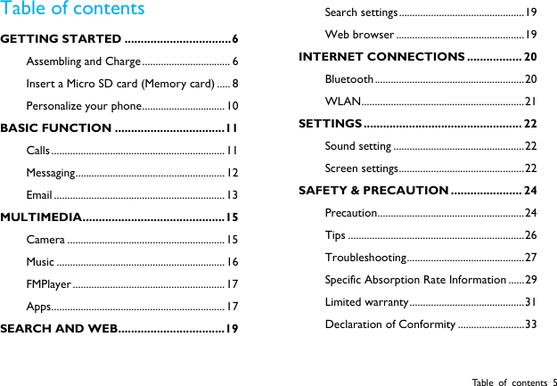  Table of contents 5 Table of contents GETTING STARTED ................................. 6 Assembling and Charge ................................. 6 Insert a Micro SD card (Memory card) ..... 8 Personalize your phone ............................... 10 BASIC FUNCTION .................................. 11 Calls ................................................................. 11 Messaging ........................................................ 12 Email ................................................................ 13 MULTIMEDIA  ............................................ 15 Camera ........................................................... 15 Music ............................................................... 16 FMPlayer ......................................................... 17 Apps ................................................................. 17 SEARCH AND WEB ................................. 19 Search settings ............................................... 19 Web browser ................................................ 19 INTERNET  CONNECTIONS ................. 20 Bluetooth ........................................................ 20 WLAN ............................................................. 21 SETTINGS ................................................. 22 Sound setting ................................................. 22 Screen settings ............................................... 22 SAFETY &amp; PRECAUTION ...................... 24 Precaution ....................................................... 24 Tips .................................................................. 26 Troubleshooting ............................................ 27 Specific Absorption Rate Information ...... 29 Limited warranty ........................................... 31 Declaration of Conformity ......................... 33