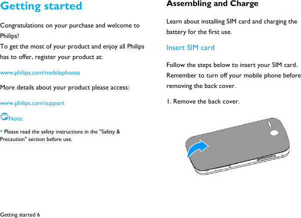  Getting started 6 Getting started Congratulations on your purchase and welcome to Philips! To get the most of your product and enjoy all Philips has to offer, register your product at:   www.philips.com/mobilephones More details about your product please access: www.philips.com/support Note: &bull; Please read the safety instructions in the "Safety &amp; Precaution" section before use.    Assembling and Charge Learn about installing SIM card and charging the battery for the first use.   Insert SIM card Follow the steps below to insert your SIM card. Remember to turn off your mobile phone before removing the back cover.   1. Remove the back cover.   