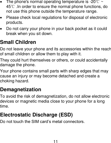 11   The phone's normal operating temperature is -20℃ ~ 45℃ .In order to ensure the normal phone functions, do not use this phone outside the temperature range.   Please check local regulations for disposal of electronic products.   Do not carry your phone in your back pocket as it could break when you sit down. Small Children Do not leave your phone and its accessories within the reach of small children or allow them to play with it. They could hurt themselves or others, or could accidentally damage the phone. Your phone contains small parts with sharp edges that may cause an injury or may become detached and create a choking hazard. Demagnetization To avoid the risk of demagnetization, do not allow electronic devices or magnetic media close to your phone for a long time. Electrostatic Discharge (ESD) Do not touch the SIM card&lsquo;s metal connectors. 