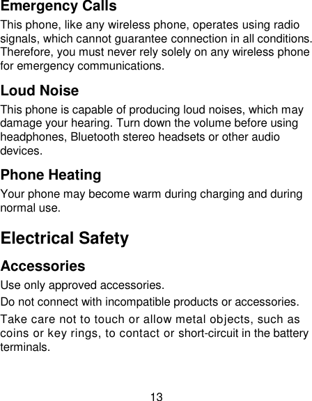 13 Emergency Calls  This phone, like any wireless phone, operates using radio signals, which cannot guarantee connection in all conditions. Therefore, you must never rely solely on any wireless phone for emergency communications. Loud Noise This phone is capable of producing loud noises, which may damage your hearing. Turn down the volume before using headphones, Bluetooth stereo headsets or other audio devices. Phone Heating Your phone may become warm during charging and during normal use. Electrical Safety Accessories Use only approved accessories. Do not connect with incompatible products or accessories. Take care not to touch or allow metal objects, such as coins or key rings, to contact or short-circuit in the battery terminals. 