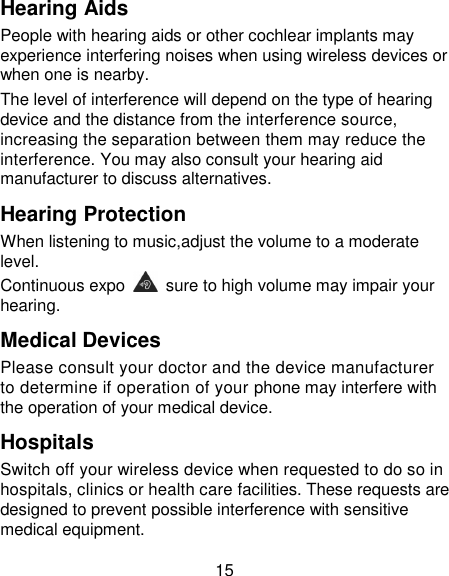 15 Hearing Aids People with hearing aids or other cochlear implants may experience interfering noises when using wireless devices or when one is nearby. The level of interference will depend on the type of hearing device and the distance from the interference source, increasing the separation between them may reduce the interference. You may also consult your hearing aid manufacturer to discuss alternatives. Hearing Protection When listening to music,adjust the volume to a moderate level. Continuous expo   sure to high volume may impair your hearing. Medical Devices Please consult your doctor and the device manufacturer to determine if operation of your phone may interfere with the operation of your medical device. Hospitals Switch off your wireless device when requested to do so in hospitals, clinics or health care facilities. These requests are designed to prevent possible interference with sensitive medical equipment. 
