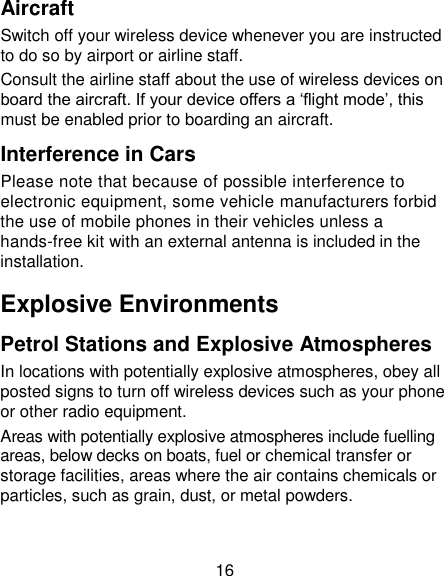 16 Aircraft Switch off your wireless device whenever you are instructed to do so by airport or airline staff. Consult the airline staff about the use of wireless devices on board the aircraft. If your device offers a ‗flight mode&lsquo;, this must be enabled prior to boarding an aircraft. Interference in Cars Please note that because of possible interference to electronic equipment, some vehicle manufacturers forbid the use of mobile phones in their vehicles unless a hands-free kit with an external antenna is included in the installation. Explosive Environments Petrol Stations and Explosive Atmospheres In locations with potentially explosive atmospheres, obey all posted signs to turn off wireless devices such as your phone or other radio equipment. Areas with potentially explosive atmospheres include fuelling areas, below decks on boats, fuel or chemical transfer or storage facilities, areas where the air contains chemicals or particles, such as grain, dust, or metal powders. 