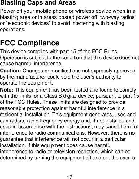 17 Blasting Caps and Areas Power off your mobile phone or wireless device when in a blasting area or in areas posted power off ―two-way radios‖ or ―electronic devices‖ to avoid interfering with blasting operations. FCC Compliance This device complies with part 15 of the FCC Rules. Operation is subject to the condition that this device does not cause harmful interference. Caution: Changes or modifications not expressly approved by the manufacturer could void the user&lsquo;s authority to operate the equipment. Note: This equipment has been tested and found to comply with the limits for a Class B digital device, pursuant to part 15 of the FCC Rules. These limits are designed to provide reasonable protection against harmful interference in a residential installation. This equipment generates, uses and can radiate radio frequency energy and, if not installed and used in accordance with the instructions, may cause harmful interference to radio communications. However, there is no guarantee that interference will not occur in a particular installation. If this equipment does cause harmful interference to radio or television reception, which can be determined by turning the equipment off and on, the user is 