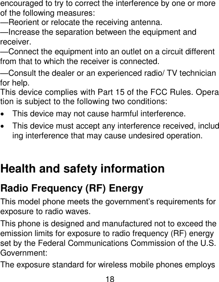 18 encouraged to try to correct the interference by one or more of the following measures: &mdash;Reorient or relocate the receiving antenna. &mdash;Increase the separation between the equipment and receiver. &mdash;Connect the equipment into an outlet on a circuit different from that to which the receiver is connected. &mdash;Consult the dealer or an experienced radio/ TV technician for help. This device complies with Part 15 of the FCC Rules. Operation is subject to the following two conditions:    This device may not cause harmful interference.    This device must accept any interference received, including interference that may cause undesired operation.  Health and safety information Radio Frequency (RF) Energy This model phone meets the government&lsquo;s requirements for exposure to radio waves. This phone is designed and manufactured not to exceed the emission limits for exposure to radio frequency (RF) energy set by the Federal Communications Commission of the U.S. Government: The exposure standard for wireless mobile phones employs 