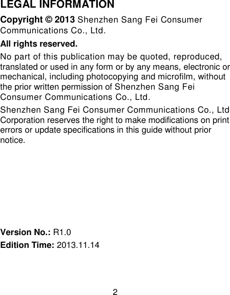 2 LEGAL INFORMATION Copyright &copy; 2013 Shenzhen Sang Fei Consumer Communications Co., Ltd. All rights reserved. No part of this publication may be quoted, reproduced, translated or used in any form or by any means, electronic or mechanical, including photocopying and microfilm, without the prior written permission of Shenzhen Sang Fei Consumer Communications Co., Ltd. Shenzhen Sang Fei Consumer Communications Co., Ltd Corporation reserves the right to make modifications on print errors or update specifications in this guide without prior notice.       Version No.: R1.0 Edition Time: 2013.11.14  