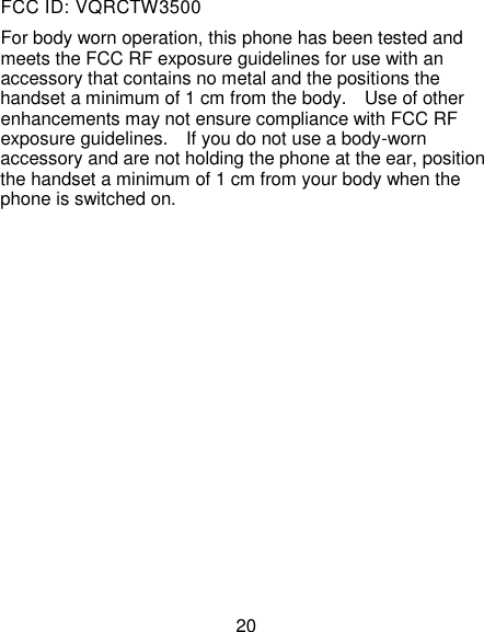 20 FCC ID: VQRCTW3500 For body worn operation, this phone has been tested and meets the FCC RF exposure guidelines for use with an accessory that contains no metal and the positions the handset a minimum of 1 cm from the body.    Use of other enhancements may not ensure compliance with FCC RF exposure guidelines.    If you do not use a body-worn accessory and are not holding the phone at the ear, position the handset a minimum of 1 cm from your body when the phone is switched on.               