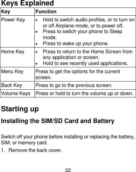 22 Keys Explained   Key  Function Power Key   Hold to switch audio profiles, or to turn on or off Airplane mode, or to power off.  Press to switch your phone to Sleep mode.  Press to wake up your phone. Home Key   Press to return to the Home Screen from any application or screen.  Hold to see recently used applications. Menu Key  Press to get the options for the current screen. Back Key  Press to go to the previous screen. Volume Keys  Press or hold to turn the volume up or down.  Starting up Installing the SIM/SD Card and Battery Switch off your phone before installing or replacing the battery, SIM, or memory card.   1.  Remove the back cover. 