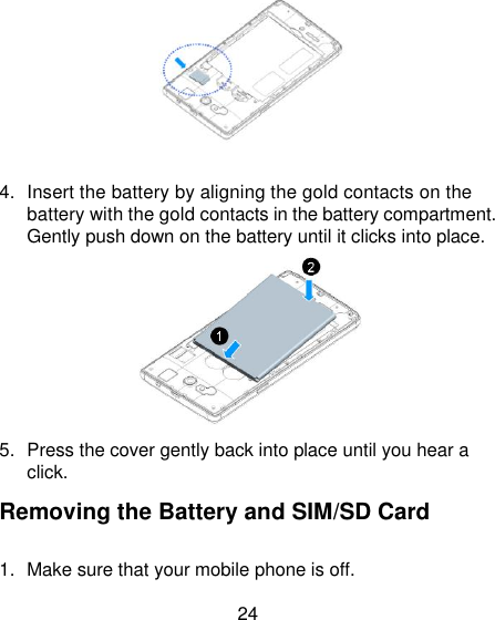 24   4.  Insert the battery by aligning the gold contacts on the battery with the gold contacts in the battery compartment. Gently push down on the battery until it clicks into place.  5.  Press the cover gently back into place until you hear a click. Removing the Battery and SIM/SD Card 1.  Make sure that your mobile phone is off.   