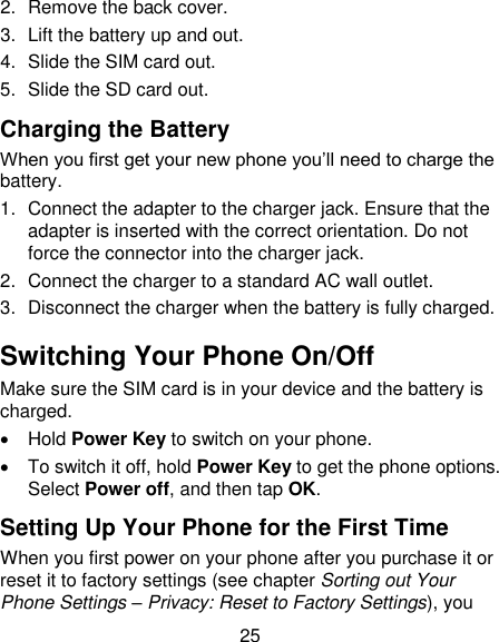 25 2.  Remove the back cover. 3.  Lift the battery up and out. 4.  Slide the SIM card out. 5.  Slide the SD card out. Charging the Battery  When you first get your new phone you&lsquo;ll need to charge the battery. 1.  Connect the adapter to the charger jack. Ensure that the adapter is inserted with the correct orientation. Do not force the connector into the charger jack. 2.  Connect the charger to a standard AC wall outlet. 3.  Disconnect the charger when the battery is fully charged. Switching Your Phone On/Off   Make sure the SIM card is in your device and the battery is charged.     Hold Power Key to switch on your phone.   To switch it off, hold Power Key to get the phone options. Select Power off, and then tap OK. Setting Up Your Phone for the First Time   When you first power on your phone after you purchase it or reset it to factory settings (see chapter Sorting out Your Phone Settings &ndash; Privacy: Reset to Factory Settings), you 