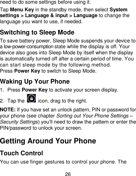 26 need to do some settings before using it. Tap Menu Key in the standby mode, then select System settings > Language &amp; input > Language to change the language you want to use, if needed. Switching to Sleep Mode To save battery power, Sleep Mode suspends your device to a low-power-consumption state while the display is off. Your device also goes into Sleep Mode by itself when the display is automatically turned off after a certain period of time. You can start sleep mode by the following method.   Press Power Key to switch to Sleep Mode. Waking Up Your Phone 1.  Press Power Key to activate your screen display. 2.  Tap the    icon, drag to the right. NOTE: If you have set an unlock pattern, PIN or password for your phone (see chapter Sorting out Your Phone Settings &ndash; Security Settings) you&lsquo;ll need to draw the pattern or enter the PIN/password to unlock your screen. Getting Around Your Phone Touch Control You can use finger gestures to control your phone. The 