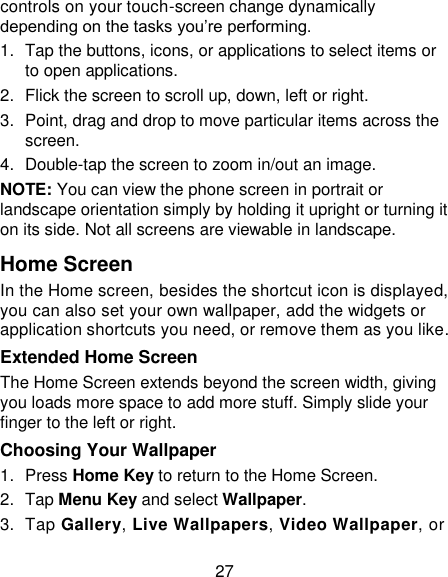 27 controls on your touch-screen change dynamically depending on the tasks you&lsquo;re performing. 1.  Tap the buttons, icons, or applications to select items or to open applications. 2.  Flick the screen to scroll up, down, left or right. 3.  Point, drag and drop to move particular items across the screen. 4.  Double-tap the screen to zoom in/out an image.   NOTE: You can view the phone screen in portrait or landscape orientation simply by holding it upright or turning it on its side. Not all screens are viewable in landscape. Home Screen  In the Home screen, besides the shortcut icon is displayed, you can also set your own wallpaper, add the widgets or application shortcuts you need, or remove them as you like.   Extended Home Screen The Home Screen extends beyond the screen width, giving you loads more space to add more stuff. Simply slide your finger to the left or right.   Choosing Your Wallpaper     1.  Press Home Key to return to the Home Screen. 2.  Tap Menu Key and select Wallpaper. 3.  Tap Gallery, Live Wallpapers, Video Wallpaper, or 