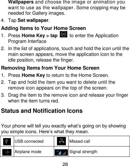 28 Wallpapers and choose the image or animation you want to use as the wallpaper. Some cropping may be needed for Gallery images. 4.  Tap Set wallpaper. Adding Items to Your Home Screen 1.  Press Home Key > tap   to enter the Application Program Interface 2.  In the list of applications, touch and hold the icon until the main screen appears, move the application icon to the idle position, release the finger.   Removing Items from Your Home Screen 1.  Press Home Key to return to the Home Screen. 2.  Tap and hold the item you want to delete until the remove icon appears on the top of the screen. 3.  Drag the item to the remove icon and release your finger when the item turns red. Status and Notification Icons Your phone will tell you exactly what&lsquo;s going on by showing you simple icons. Here&lsquo;s what they mean.  USB connected   Missed call  Airplane mode   Signal strength 