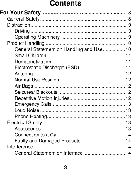 3 Contents For Your Safety ..........................  General Safety ............................................................... 8 Distraction ...................................................................... 9 Driving ...................................................................... 9 Operating Machinery ................................................ 9 Product Handling ......................................................... 10 General Statement on Handling and Use ................ 10 Small Children ........................................................ 11 Demagnetization ..................................................... 11 Electrostatic Discharge (ESD) ................................. 11 Antenna .................................................................. 12 Normal Use Position ............................................... 12 Air Bags .................................................................. 12 Seizures/ Blackouts ................................................ 12 Repetitive Motion Injuries ........................................ 12 Emergency Calls .................................................... 13 Loud Noise ............................................................. 13 Phone Heating ........................................................ 13 Electrical Safety ........................................................... 13 Accessories ............................................................ 13 Connection to a Car ................................................ 14 Faulty and Damaged Products ................................ 14 Interference .................................................................. 14 General Statement on Interface .............................. 14 ............................... 8