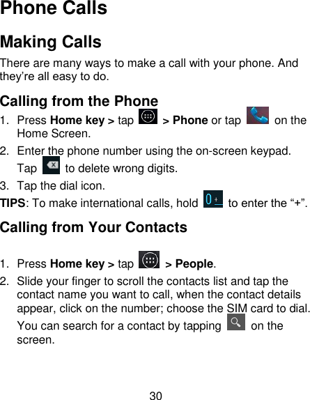 30 Phone Calls Making Calls  There are many ways to make a call with your phone. And they&lsquo;re all easy to do. Calling from the Phone 1.  Press Home key > tap    > Phone or tap    on the Home Screen. 2.  Enter the phone number using the on-screen keypad. Tap    to delete wrong digits. 3.  Tap the dial icon. TIPS: To make international calls, hold    to enter the ―+‖. Calling from Your Contacts 1.  Press Home key > tap    > People. 2.  Slide your finger to scroll the contacts list and tap the contact name you want to call, when the contact details appear, click on the number; choose the SIM card to dial. You can search for a contact by tapping    on the screen. 