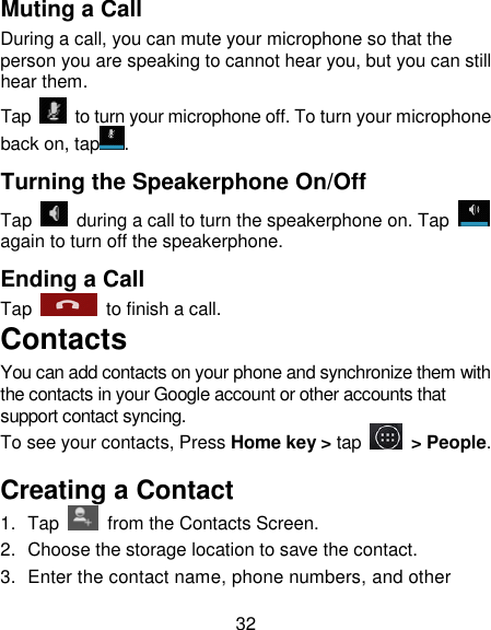 32 Muting a Call During a call, you can mute your microphone so that the person you are speaking to cannot hear you, but you can still hear them. Tap    to turn your microphone off. To turn your microphone back on, tap . Turning the Speakerphone On/Off Tap    during a call to turn the speakerphone on. Tap   again to turn off the speakerphone.   Ending a Call Tap    to finish a call.   Contacts  You can add contacts on your phone and synchronize them with the contacts in your Google account or other accounts that support contact syncing. To see your contacts, Press Home key > tap   > People.   Creating a Contact  1.  Tap    from the Contacts Screen. 2.  Choose the storage location to save the contact. 3.  Enter the contact name, phone numbers, and other 