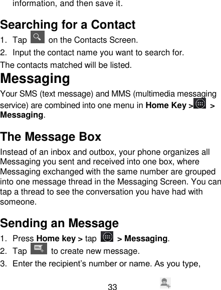 33 information, and then save it.   Searching for a Contact  1.  Tap    on the Contacts Screen. 2.  Input the contact name you want to search for. The contacts matched will be listed. Messaging Your SMS (text message) and MMS (multimedia messaging service) are combined into one menu in Home Key >  > Messaging. The Message Box Instead of an inbox and outbox, your phone organizes all Messaging you sent and received into one box, where Messaging exchanged with the same number are grouped into one message thread in the Messaging Screen. You can tap a thread to see the conversation you have had with someone. Sending an Message  1.  Press Home key > tap  > Messaging. 2.  Tap   to create new message. 3. Enter the recipient&lsquo;s number or name. As you type, 