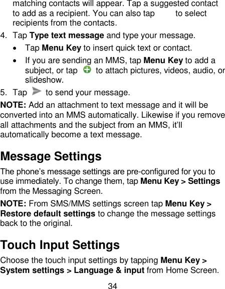 34 matching contacts will appear. Tap a suggested contact to add as a recipient. You can also tap          to select recipients from the contacts. 4.  Tap Type text message and type your message.   Tap Menu Key to insert quick text or contact.   If you are sending an MMS, tap Menu Key to add a subject, or tap    to attach pictures, videos, audio, or slideshow. 5.  Tap    to send your message. NOTE: Add an attachment to text message and it will be converted into an MMS automatically. Likewise if you remove all attachments and the subject from an MMS, it&lsquo;ll automatically become a text message. Message Settings The phone&lsquo;s message settings are pre-configured for you to use immediately. To change them, tap Menu Key > Settings from the Messaging Screen.   NOTE: From SMS/MMS settings screen tap Menu Key > Restore default settings to change the message settings back to the original. Touch Input Settings Choose the touch input settings by tapping Menu Key > System settings > Language &amp; input from Home Screen. 