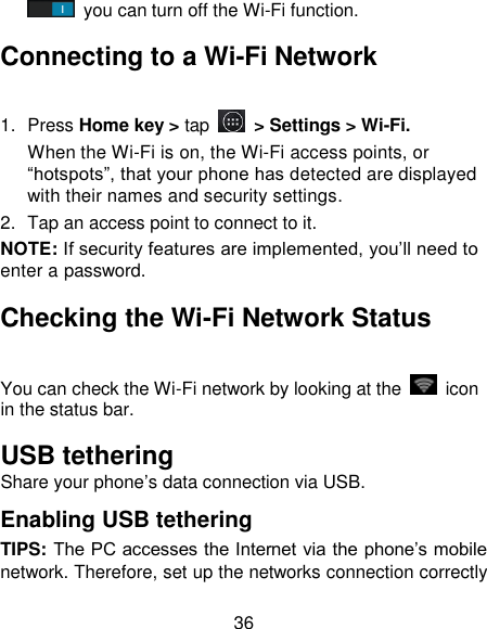 36  you can turn off the Wi-Fi function. Connecting to a Wi-Fi Network 1.  Press Home key > tap  > Settings > Wi-Fi. When the Wi-Fi is on, the Wi-Fi access points, or ―hotspots‖, that your phone has detected are displayed with their names and security settings. 2.  Tap an access point to connect to it. NOTE: If security features are implemented, you&lsquo;ll need to enter a password. Checking the Wi-Fi Network Status You can check the Wi-Fi network by looking at the    icon in the status bar.   USB tethering   Share your phone&lsquo;s data connection via USB. Enabling USB tethering   TIPS: The PC accesses the Internet via the phone&lsquo;s mobile network. Therefore, set up the networks connection correctly 