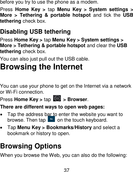 37 before you try to use the phone as a modem. Press  Home  Key  >  tap  Menu  Key  >  System  settings  > More  >  Tethering  &amp;  portable  hotspot  and  tick  the  USB tethering check box.   Disabling USB tethering Press Home Key > tap Menu Key > System settings > More > Tethering &amp; portable hotspot and clear the USB tethering check box.   You can also just pull out the USB cable. Browsing the Internet You can use your phone to get on the Internet via a network or Wi-Fi connection.   Press Home Key > tap   > Browser. There are different ways to open web pages:   Tap the address bar to enter the website you want to browse. Then tap    on the touch keyboard.   Tap Menu Key > Bookmarks/History and select a bookmark or history to open. Browsing Options When you browse the Web, you can also do the following: 
