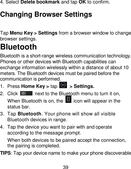 39 4. Select Delete bookmark and tap OK to confirm. Changing Browser Settings Tap Menu Key > Settings from a browser window to change browser settings. Bluetooth  Bluetooth is a short-range wireless communication technology. Phones or other devices with Bluetooth capabilities can exchange information wirelessly within a distance of about 10 meters. The Bluetooth devices must be paired before the communication is performed. 1.  Press Home Key > tap         > Settings. 2.  Click   next to the Bluetooth menu to turn it on,    When Bluetooth is on, the    icon will appear in the status bar. 3.  Tap Bluetooth. Your phone will show all visible Bluetooth devices in range. 4.  Tap the device you want to pair with and operate according to the message prompt. When both devices to be paired accept the connection, the pairing is completed. TIPS: Tap your device name to make your phone discoverable 
