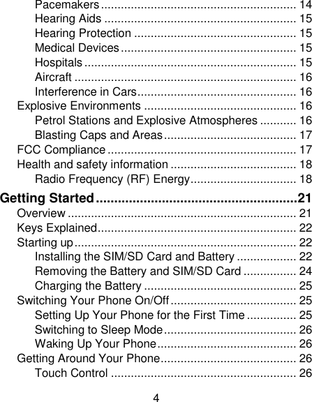4 Pacemakers ........................................................... 14 Hearing Aids .......................................................... 15 Hearing Protection ................................................. 15 Medical Devices ..................................................... 15 Hospitals ................................................................ 15 Aircraft ................................................................... 16 Interference in Cars ................................................ 16 Explosive Environments .............................................. 16 Petrol Stations and Explosive Atmospheres ........... 16 Blasting Caps and Areas ........................................ 17 FCC Compliance ......................................................... 17 Health and safety information ...................................... 18 Radio Frequency (RF) Energy ................................ 18 Getting Started ....................................................... 21 Overview ..................................................................... 21 Keys Explained ............................................................ 22 Starting up ................................................................... 22 Installing the SIM/SD Card and Battery .................. 22 Removing the Battery and SIM/SD Card ................ 24 Charging the Battery .............................................. 25 Switching Your Phone On/Off ...................................... 25 Setting Up Your Phone for the First Time ............... 25 Switching to Sleep Mode ........................................ 26 Waking Up Your Phone .......................................... 26 Getting Around Your Phone ......................................... 26 Touch Control ........................................................ 26 