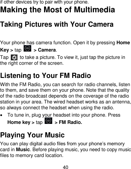 40 if other devices try to pair with your phone. Making the Most of Multimedia Taking Pictures with Your Camera Your phone has camera function. Open it by pressing Home Key > tap    > Camera.   Tap    to take a picture. To view it, just tap the picture in the right corner of the screen.   Listening to Your FM Radio With the FM Radio, you can search for radio channels, listen to them, and save them on your phone. Note that the quality of the radio broadcast depends on the coverage of the radio station in your area. The wired headset works as an antenna, so always connect the headset when using the radio.   To tune in, plug your headset into your phone. Press Home key > tap    > FM Radio. Playing Your Music You can play digital audio files from your phone&lsquo;s memory card in Music. Before playing music, you need to copy music files to memory card location. 