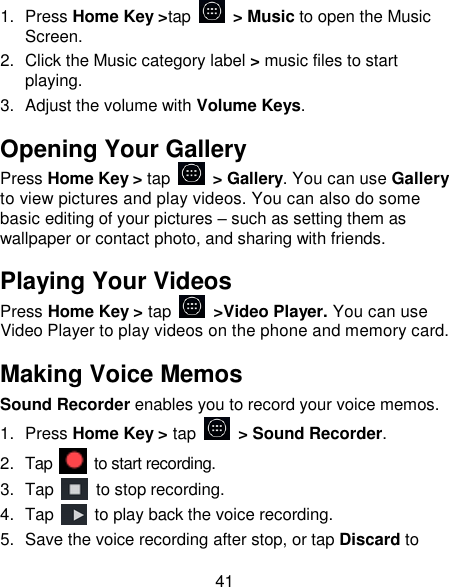 41 1.  Press Home Key >tap    > Music to open the Music Screen. 2.  Click the Music category label > music files to start playing. 3.  Adjust the volume with Volume Keys. Opening Your Gallery Press Home Key > tap  > Gallery. You can use Gallery to view pictures and play videos. You can also do some basic editing of your pictures &ndash; such as setting them as wallpaper or contact photo, and sharing with friends. Playing Your Videos Press Home Key > tap   >Video Player. You can use Video Player to play videos on the phone and memory card. Making Voice Memos Sound Recorder enables you to record your voice memos.   1.  Press Home Key > tap    > Sound Recorder. 2.  Tap   to start recording. 3.  Tap    to stop recording. 4.  Tap    to play back the voice recording. 5.  Save the voice recording after stop, or tap Discard to 
