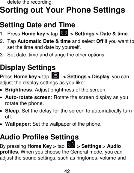 42 delete the recording. Sorting out Your Phone Settings Setting Date and Time 1.  Press Home key > tap    > Settings > Date &amp; time. 2.  Tap Automatic Date &amp; time and select Off if you want to set the time and date by yourself. 3.  Set date, time and change the other options. Display Settings Press Home key > tap   > Settings > Display, you can adjust the display settings as you like:  Brightness: Adjust brightness of the screen.  Auto-rotate screen: Rotate the screen display as you rotate the phone.  Sleep: Set the delay for the screen to automatically turn off.  Wallpaper: Set the wallpaper of the phone. Audio Profiles Settings By pressing Home Key > tap   > Settings > Audio profiles. When you choose the General mode, you can adjust the sound settings, such as ringtones, volume and 