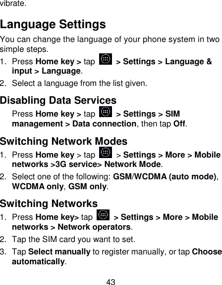 43 vibrate. Language Settings You can change the language of your phone system in two simple steps. 1.  Press Home key > tap    > Settings > Language &amp; input > Language. 2.  Select a language from the list given. Disabling Data Services Press Home key > tap   > Settings > SIM management > Data connection, then tap Off. Switching Network Modes 1.  Press Home key > tap   > Settings > More > Mobile networks >3G service> Network Mode. 2.  Select one of the following: GSM/WCDMA (auto mode), WCDMA only, GSM only. Switching Networks 1.  Press Home key> tap    > Settings > More > Mobile networks > Network operators.   2.  Tap the SIM card you want to set. 3.  Tap Select manually to register manually, or tap Choose automatically. 