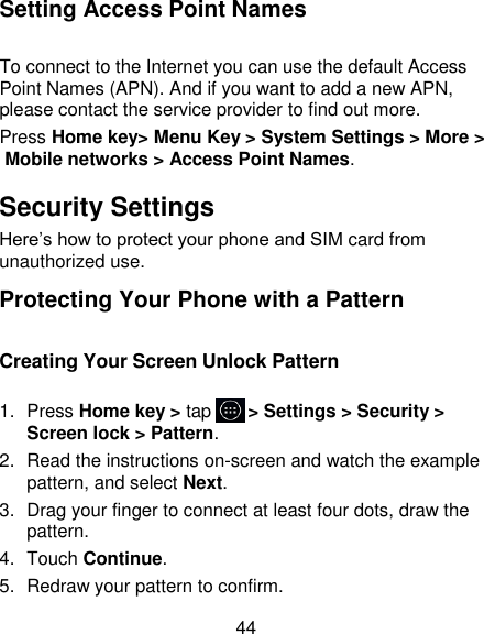 44 Setting Access Point Names To connect to the Internet you can use the default Access Point Names (APN). And if you want to add a new APN, please contact the service provider to find out more. Press Home key> Menu Key > System Settings > More > Mobile networks > Access Point Names. Security Settings Here&lsquo;s how to protect your phone and SIM card from unauthorized use.   Protecting Your Phone with a Pattern Creating Your Screen Unlock Pattern 1.  Press Home key > tap     > Settings > Security > Screen lock > Pattern. 2.  Read the instructions on-screen and watch the example pattern, and select Next. 3.  Drag your finger to connect at least four dots, draw the pattern. 4.  Touch Continue. 5.  Redraw your pattern to confirm. 