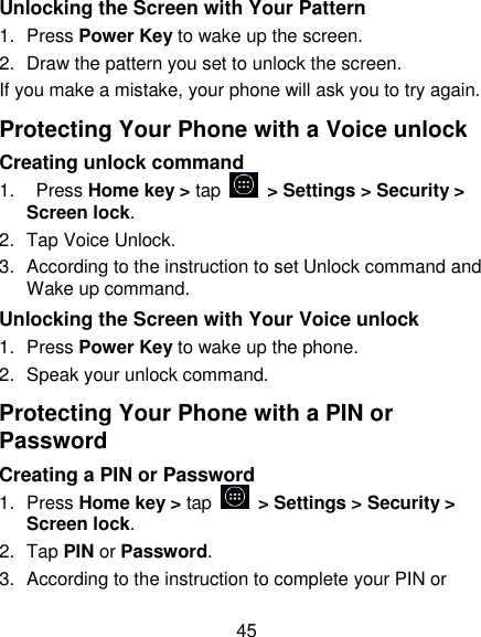 45 Unlocking the Screen with Your Pattern 1.  Press Power Key to wake up the screen. 2.  Draw the pattern you set to unlock the screen. If you make a mistake, your phone will ask you to try again. Protecting Your Phone with a Voice unlock Creating unlock command 1.    Press Home key > tap    > Settings > Security > Screen lock. 2.  Tap Voice Unlock. 3.  According to the instruction to set Unlock command and Wake up command. Unlocking the Screen with Your Voice unlock 1.  Press Power Key to wake up the phone. 2.  Speak your unlock command. Protecting Your Phone with a PIN or Password Creating a PIN or Password  1.  Press Home key > tap    > Settings > Security > Screen lock. 2.  Tap PIN or Password.   3.  According to the instruction to complete your PIN or 