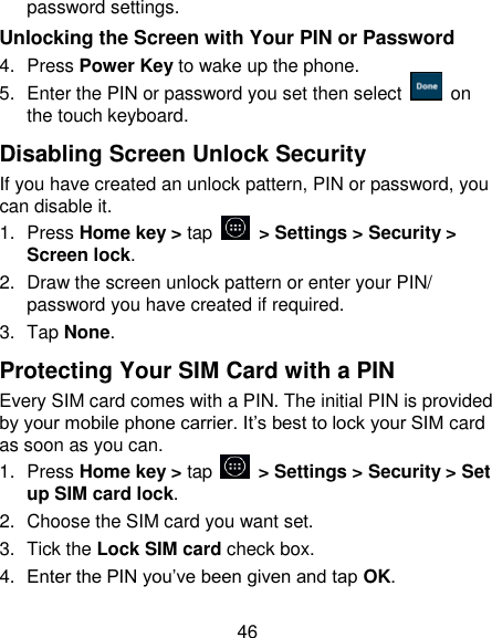 46 password settings. Unlocking the Screen with Your PIN or Password 4.  Press Power Key to wake up the phone. 5.  Enter the PIN or password you set then select    on the touch keyboard. Disabling Screen Unlock Security If you have created an unlock pattern, PIN or password, you can disable it. 1.  Press Home key > tap    > Settings > Security > Screen lock. 2.  Draw the screen unlock pattern or enter your PIN/ password you have created if required. 3.  Tap None. Protecting Your SIM Card with a PIN Every SIM card comes with a PIN. The initial PIN is provided by your mobile phone carrier. It&lsquo;s best to lock your SIM card as soon as you can. 1.  Press Home key > tap    > Settings > Security > Set up SIM card lock. 2.  Choose the SIM card you want set. 3.  Tick the Lock SIM card check box. 4. Enter the PIN you&lsquo;ve been given and tap OK. 