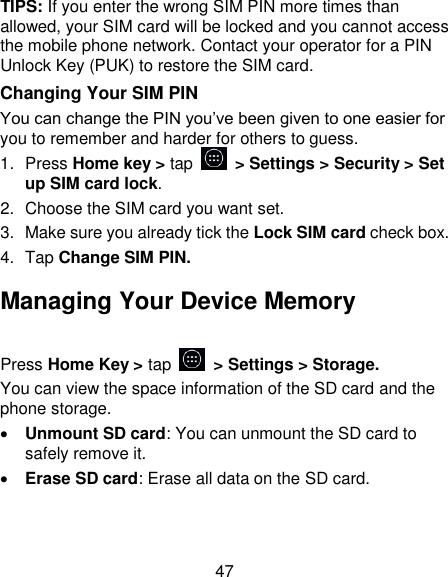 47 TIPS: If you enter the wrong SIM PIN more times than allowed, your SIM card will be locked and you cannot access the mobile phone network. Contact your operator for a PIN Unlock Key (PUK) to restore the SIM card. Changing Your SIM PIN You can change the PIN you&lsquo;ve been given to one easier for you to remember and harder for others to guess. 1.  Press Home key > tap   > Settings > Security > Set up SIM card lock. 2.  Choose the SIM card you want set. 3.  Make sure you already tick the Lock SIM card check box. 4.  Tap Change SIM PIN. Managing Your Device Memory Press Home Key > tap   > Settings > Storage. You can view the space information of the SD card and the phone storage.    Unmount SD card: You can unmount the SD card to safely remove it.  Erase SD card: Erase all data on the SD card. 