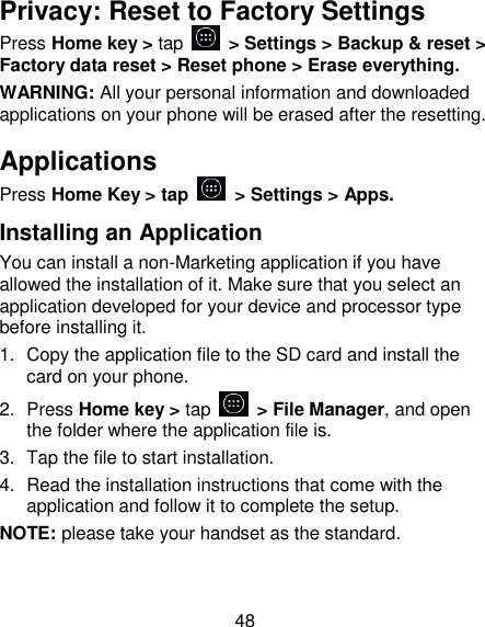 48 Privacy: Reset to Factory Settings Press Home key > tap    > Settings > Backup &amp; reset > Factory data reset > Reset phone > Erase everything. WARNING: All your personal information and downloaded applications on your phone will be erased after the resetting. Applications  Press Home Key > tap   > Settings > Apps. Installing an Application You can install a non-Marketing application if you have allowed the installation of it. Make sure that you select an application developed for your device and processor type before installing it. 1.  Copy the application file to the SD card and install the card on your phone. 2.  Press Home key > tap   > File Manager, and open the folder where the application file is. 3.  Tap the file to start installation. 4.  Read the installation instructions that come with the application and follow it to complete the setup. NOTE: please take your handset as the standard. 
