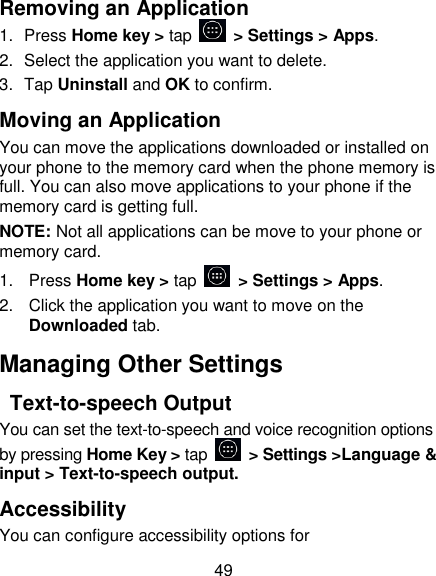 49 Removing an Application 1.  Press Home key > tap    > Settings > Apps. 2.  Select the application you want to delete. 3.  Tap Uninstall and OK to confirm. Moving an Application You can move the applications downloaded or installed on your phone to the memory card when the phone memory is full. You can also move applications to your phone if the memory card is getting full. NOTE: Not all applications can be move to your phone or memory card. 1.  Press Home key > tap    > Settings > Apps. 2.  Click the application you want to move on the Downloaded tab. Managing Other Settings   Text-to-speech Output You can set the text-to-speech and voice recognition options by pressing Home Key > tap    > Settings >Language &amp; input > Text-to-speech output.   Accessibility You can configure accessibility options for 