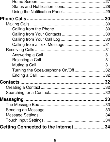 5 Home Screen.......................................................... 27 Status and Notification Icons................................... 28 Using the Notification Panel .................................... 29 Phone Calls ............................................................ 30 Making Calls ................................................................ 30 Calling from the Phone ........................................... 30 Calling from Your Contacts ..................................... 30 Calling from Your Call Log ...................................... 30 Calling from a Text Message .................................. 31 Receiving Calls ............................................................ 31 Answering a Call ..................................................... 31 Rejecting a Call ...................................................... 31 Muting a Call........................................................... 31 Turning the Speakerphone On/Off .......................... 32 Ending a Call .......................................................... 32 Contacts ................................................................. 32 Creating a Contact ....................................................... 32 Searching for a Contact................................................ 32 Messaging .............................................................. 33 The Message Box ........................................................ 33 Sending an Message ................................................... 33 Message Settings ........................................................ 34 Touch Input Settings .................................................... 34 Getting Connected to the Internet ........................ 34 